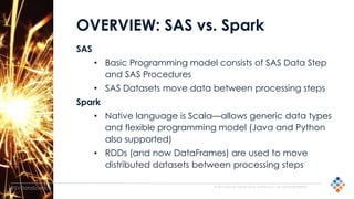 © 2015 SILICON VALLEY DATA SCIENCE LLC. ALL RIGHTS RESERVED.
@SVDataScience
OVERVIEW: SAS vs. Spark
SAS
• Basic Programming model consists of SAS Data Step
and SAS Procedures
• SAS Datasets move data between processing steps
Spark
• Native language is Scala—allows generic data types
and flexible programming model (Java and Python
also supported)
• RDDs (and now DataFrames) are used to move
distributed datasets between processing steps
 