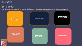 Pfizer
syringe
research
WHO awareness
ceremony
Let’s do it!
List down as many words as you can before they disappear. Keywords that is related to CoVid19.
Learning Task 4
 