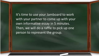 It’s time to use your Jamboard to work
with your partner to come up with your
own informative essay in 5 minutes.
Then, we will do a raffle to pick up one
person to represent the group.
 