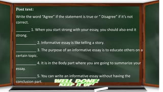 Post test:
Write the word “Agree” if the statement is true or “ Disagree” if it’s not
correct.
_______ 1. When you start strong with your essay, you should also end it
strong.
__________ 2. Informative essay is like telling a story.
__________ 3. The purpose of an informative essay is to educate others on a
certain topic.
__________ 4. It is in the Body part where you are going to summarize your
essay.
__________ 5. You can write an informative essay without having the
conclusion part.
 