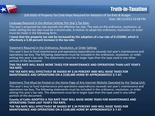 §26.05(b) of Property Tax Code Steps Required for Adoption of Tax Rate & Budget
Date: 08/12/2015 02:08 PM
Language Required in the Motion Setting This Year's Tax Rate:
This year's proposed tax rate exceeds the effective tax rate. The vote on the ordinance, resolution, or
order setting the tax rate must be a record vote. A motion to adopt the ordinance, resolution, or order
must be made in the following form:
I move that the property tax rate be increased by the adoption of a tax rate of 0.225000, which is
effectively a 3.30 percent increase in the tax rate.
Statement Required in the Ordinance, Resolution, or Order Setting:
This year's levy to fund maintenance and operations expenditures exceeds last year's maintenance and
operations tax levy. The following statements must be included in the ordinance, resolution, or order
setting this year's tax rate. The statements must be in larger type than the type used in any other
portion of the document.
THIS TAX RATE WILL RAISE MORE TAXES FOR MAINTENANCE AND OPERATIONS THAN LAST YEAR'S
TAX RATE.
THE TAX RATE WILL EFFECTIVELY BE RAISED BY 3.34 PERCENT AND WILL RAISE TAXES FOR
MAINTENANCE AND OPERATIONS ON A $100,000 HOME BY APPROXIMATELY $-7.47.
Statement That Must be Posted on the Home Page of Any Internet Website Operated by the Taxing Unit:
This year's levy to fund maintenance and operations expenditures exceeds last year's maintenance and
operations tax levy. The following statements must be included in the ordinance, resolution, or order
setting this year's tax rate. The statements must be in larger type than the type used in any other
portion of the document.
County of Collin ADOPTED A TAX RATE THAT WILL RAISE MORE TAXES FOR MAINTENANCE AND
OPERATIONS THAN LAST YEAR'S TAX RATE.
THE TAX RATE WILL EFFECTIVELY BE RAISED BY 3.34 PERCENT AND WILL RAISE TAXES FOR
MAINTENANCE AND OPERATIONS ON A $100,000 HOME BY APPROXIMATELY $-7.47.
Truth-in-Taxation
 