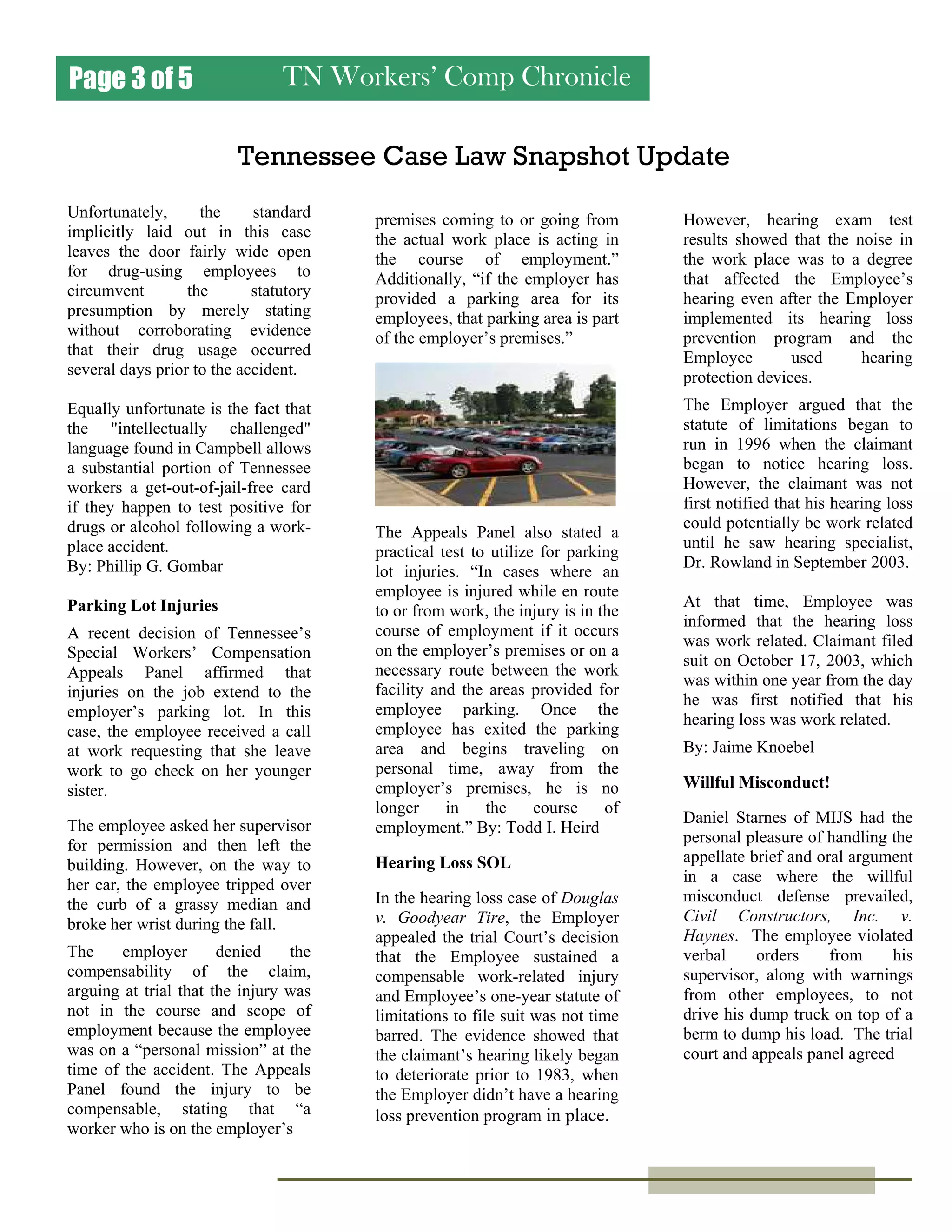 TN Workers’ Comp ChroniclePage 3 of 5
Tennessee Case Law Snapshot Update
Unfortunately, the standard
implicitly laid out in this case
leaves the door fairly wide open
for drug-using employees to
circumvent the statutory
presumption by merely stating
without corroborating evidence
that their drug usage occurred
several days prior to the accident.
Equally unfortunate is the fact that
the "intellectually challenged"
language found in Campbell allows
a substantial portion of Tennessee
workers a get-out-of-jail-free card
if they happen to test positive for
drugs or alcohol following a work-
place accident.
By: Phillip G. Gombar
Parking Lot Injuries
A recent decision of Tennessee’s
Special Workers’ Compensation
Appeals Panel affirmed that
injuries on the job extend to the
employer’s parking lot. In this
case, the employee received a call
at work requesting that she leave
work to go check on her younger
sister.
The employee asked her supervisor
for permission and then left the
building. However, on the way to
her car, the employee tripped over
the curb of a grassy median and
broke her wrist during the fall.
The employer denied the
compensability of the claim,
arguing at trial that the injury was
not in the course and scope of
employment because the employee
was on a “personal mission” at the
time of the accident. The Appeals
Panel found the injury to be
compensable, stating that “a
worker who is on the employer’s
premises coming to or going from
the actual work place is acting in
the course of employment.”
Additionally, “if the employer has
provided a parking area for its
employees, that parking area is part
of the employer’s premises.”
The Appeals Panel also stated a
practical test to utilize for parking
lot injuries. “In cases where an
employee is injured while en route
to or from work, the injury is in the
course of employment if it occurs
on the employer’s premises or on a
necessary route between the work
facility and the areas provided for
employee parking. Once the
employee has exited the parking
area and begins traveling on
personal time, away from the
employer’s premises, he is no
longer in the course of
employment.” By: Todd I. Heird
Hearing Loss SOL
In the hearing loss case of Douglas
v. Goodyear Tire, the Employer
appealed the trial Court’s decision
that the Employee sustained a
compensable work-related injury
and Employee’s one-year statute of
limitations to file suit was not time
barred. The evidence showed that
the claimant’s hearing likely began
to deteriorate prior to 1983, when
the Employer didn’t have a hearing
loss prevention program in place.
However, hearing exam test
results showed that the noise in
the work place was to a degree
that affected the Employee’s
hearing even after the Employer
implemented its hearing loss
prevention program and the
Employee used hearing
protection devices.
The Employer argued that the
statute of limitations began to
run in 1996 when the claimant
began to notice hearing loss.
However, the claimant was not
first notified that his hearing loss
could potentially be work related
until he saw hearing specialist,
Dr. Rowland in September 2003.
At that time, Employee was
informed that the hearing loss
was work related. Claimant filed
suit on October 17, 2003, which
was within one year from the day
he was first notified that his
hearing loss was work related.
By: Jaime Knoebel
Willful Misconduct!
Daniel Starnes of MIJS had the
personal pleasure of handling the
appellate brief and oral argument
in a case where the willful
misconduct defense prevailed,
Civil Constructors, Inc. v.
Haynes. The employee violated
verbal orders from his
supervisor, along with warnings
from other employees, to not
drive his dump truck on top of a
berm to dump his load. The trial
court and appeals panel agreed
 