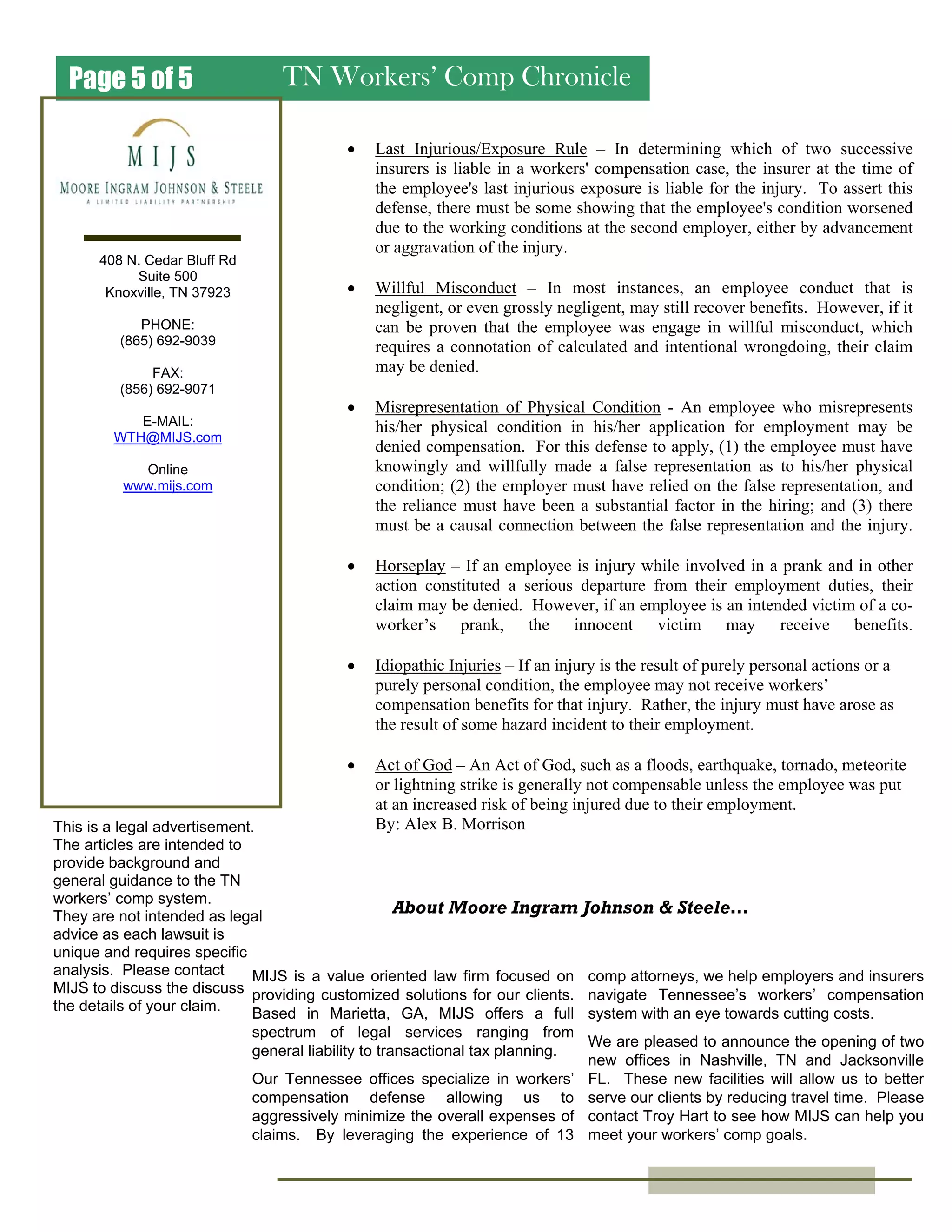 TN Workers’ Comp ChroniclePage 5 of 5
MIJS is a value oriented law firm focused on
providing customized solutions for our clients.
Based in Marietta, GA, MIJS offers a full
spectrum of legal services ranging from
general liability to transactional tax planning.
Our Tennessee offices specialize in workers’
compensation defense allowing us to
aggressively minimize the overall expenses of
claims. By leveraging the experience of 13
About Moore Ingram Johnson & Steele…
408 N. Cedar Bluff Rd
Suite 500
Knoxville, TN 37923
PHONE:
(865) 692-9039
FAX:
(856) 692-9071
E-MAIL:
WTH@MIJS.com
Online
www.mijs.com
comp attorneys, we help employers and insurers
navigate Tennessee’s workers’ compensation
system with an eye towards cutting costs.
We are pleased to announce the opening of two
new offices in Nashville, TN and Jacksonville
FL. These new facilities will allow us to better
serve our clients by reducing travel time. Please
contact Troy Hart to see how MIJS can help you
meet your workers’ comp goals.
This is a legal advertisement.
The articles are intended to
provide background and
general guidance to the TN
workers’ comp system.
They are not intended as legal
advice as each lawsuit is
unique and requires specific
analysis. Please contact
MIJS to discuss the discuss
the details of your claim.
• Last Injurious/Exposure Rule – In determining which of two successive
insurers is liable in a workers' compensation case, the insurer at the time of
the employee's last injurious exposure is liable for the injury. To assert this
defense, there must be some showing that the employee's condition worsened
due to the working conditions at the second employer, either by advancement
or aggravation of the injury.
• Willful Misconduct – In most instances, an employee conduct that is
negligent, or even grossly negligent, may still recover benefits. However, if it
can be proven that the employee was engage in willful misconduct, which
requires a connotation of calculated and intentional wrongdoing, their claim
may be denied.
• Misrepresentation of Physical Condition - An employee who misrepresents
his/her physical condition in his/her application for employment may be
denied compensation. For this defense to apply, (1) the employee must have
knowingly and willfully made a false representation as to his/her physical
condition; (2) the employer must have relied on the false representation, and
the reliance must have been a substantial factor in the hiring; and (3) there
must be a causal connection between the false representation and the injury.
• Horseplay – If an employee is injury while involved in a prank and in other
action constituted a serious departure from their employment duties, their
claim may be denied. However, if an employee is an intended victim of a co-
worker’s prank, the innocent victim may receive benefits.
• Idiopathic Injuries – If an injury is the result of purely personal actions or a
purely personal condition, the employee may not receive workers’
compensation benefits for that injury. Rather, the injury must have arose as
the result of some hazard incident to their employment.
• Act of God – An Act of God, such as a floods, earthquake, tornado, meteorite
or lightning strike is generally not compensable unless the employee was put
at an increased risk of being injured due to their employment.
By: Alex B. Morrison
 