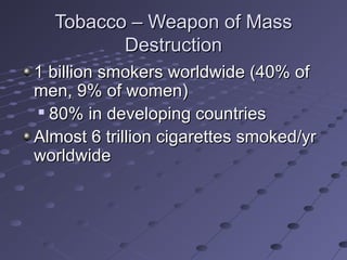 Tobacco – Weapon of MassTobacco – Weapon of Mass
DestructionDestruction
1 billion smokers worldwide (40% of1 billion smokers worldwide (40% of
men, 9% of women)men, 9% of women)

80% in developing countries80% in developing countries
Almost 6 trillion cigarettes smoked/yrAlmost 6 trillion cigarettes smoked/yr
worldwideworldwide
 