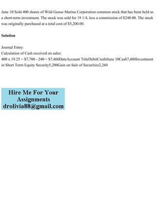 June 10 Sold 400 shares of Wild Goose Marina Corporation common stock that has been held as
a short-term investment. The stock was sold for 19 1/4, less a commission of $240.00. The stock
was originally purchased at a total cost of $5,200.00.
Solution
Journal Entry:
Calculation of Cash received on sales:
400 x 19.25 = $7,700 - 240 = $7,460DateAccount TitleDebitCreditJune 10Cash7,460Investment
in Short Term Equity Security5,200Gain on Sale of Securities2,260
 