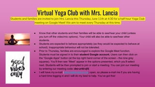 Virtual Yoga Club with Mrs. Lancia
Students and families are invited to join Mrs. Lancia this Thursday, June 11th at 4:30 for a half hour Yoga Club
meeting on Google Meet! We aim to meet every Thursday at this time.
● Know that other students and their families will be able to see/hear your child (unless
you turn off the video/mic options). Your child will also be able to see/hear other
students.
● Students are expected to behave appropriately (as they would be expected to behave at
school). Inappropriate behaviour will not be tolerated.
● Prior to Thursday, families are encouraged to explore the Google Meet function.
Students must be signed in to their student Google account. Users can then click on
the “Google Apps” button (at the top right hand corner of the screen - the nine grey
squares). You’ll then see “Meet” appear in the options presented, which you’ll select
next. Students will be then prompted to join or start a meeting. You can join our meeting
by entering our meeting code: dez-umki-qfd
● I will have my e-mail (clancia@scdsb.on.ca) open, so please e-mail me if you are having
a hard time logging in and I will do my best to help. You’ve got this!
 