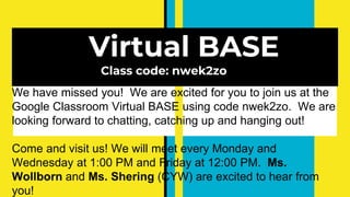 Virtual BASE
Class code: nwek2zo
We have missed you! We are excited for you to join us at the
Google Classroom Virtual BASE using code nwek2zo. We are
looking forward to chatting, catching up and hanging out!
Come and visit us! We will meet every Monday and
Wednesday at 1:00 PM and Friday at 12:00 PM. Ms.
Wollborn and Ms. Shering (CYW) are excited to hear from
you!
 