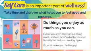 Self Care is an important part of wellness!
Take time and discover what helps you to feel good and
recharge.
Do things you enjoy as
much as you can.
Even if you aren’t leaving your house
much, perhaps there’s a hobby you used
to really like that you could try again.
Do what makes you feel happy!
 