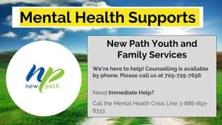 Mental Health Supports
New Path Youth and
Family Services
We’re here to help! Counselling is available
by phone. Please call us at 705-725-7656
Need Immediate Help?
Call the Mental Health Crisis Line: 1-888-893-
8333
 
