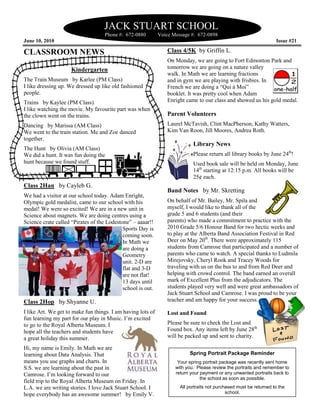 JACK STUART SCHOOL
                                    Phone #: 672-0880        Voice Message #: 672-0898
June 10, 2010                                                                                                       Issue #21

CLASSROOM NEWS                                                  Class 4/5K by Griffin L.
                                                                On Monday, we are going to Fort Edmonton Park and
                     Kindergarten                               tomorrow we are going on a nature valley
                                                                walk. In Math we are learning fractions
The Train Museum by Karlee (PM Class)                           and in gym we are playing with frisbies. In
I like dressing up. We dressed up like old fashioned            French we are doing a “Qui á Moi”
people.                                                         booklet. It was pretty cool when Adam
Trains by Kaylee (PM Class)                                     Enright came to our class and showed us his gold medal.
I like watching the movie. My favourite part was when
the clown went on the trains.                                   Parent Volunteers
Dancing by Marissa (AM Class)                                   Laurel McTavish, Clint MacPherson, Kathy Watters,
We went to the train station. Me and Zoe danced                 Kim Van Roon, Jill Moores, Andrea Roth.
together.
                                                                            Library News
The Hunt by Olivia (AM Class)
We did a hunt. It was fun doing the                                         Please return all library books by June 24th!
hunt because we found stuff.                                                Used book sale will be held on Monday, June
                                                                            14th starting at 12:15 p.m. All books will be
                                                                            25¢ each.
Class 2Han by Cayleb G.
                                                                Band Notes by Mr. Skretting
We had a visitor at our school today. Adam Enright,
Olympic gold medalist, came to our school with his              On behalf of Mr. Bailey, Mr. Spila and
medal! We were so excited! We are in a new unit in              myself, I would like to thank all of the
Science about magnets. We are doing centres using a             grade 5 and 6 students (and their
Science crate called “Pirates of the Lodestone” – aaaar!!       parents) who made a commitment to practice with the
                                            Sports Day is       2010 Grade 5/6 Honour Band for two hectic weeks and
                                            coming soon.        to play at the Alberta Band Association Festival in Red
                                            In Math we          Deer on May 20th. There were approximately 115
                                            are doing a         students from Camrose that participated and a number of
                                            Geometry            parents who came to watch. A special thanks to Ludmila
                                            unit. 2-D are       Mirejovsky, Cheryl Rook and Tracey Woods for
                                            flat and 3-D        traveling with us on the bus to and from Red Deer and
                                            are not flat!       helping with crowd control. The band earned an overall
                                            13 days until       mark of Excellent Plus from the adjudicators. The
                                            school is out.      students played very well and were great ambassadors of
                                                                Jack Stuart School and Camrose. I was proud to be your
Class 2Hop by Shyanne U.                                        teacher and am happy for your success.

I like Art. We get to make fun things. I am having lots of      Lost and Found
fun learning my part for our play in Music. I’m excited
to go to the Royal Alberta Museum. I                            Please be sure to check the Lost and
hope all the teachers and students have                         Found box. Any items left by June 28th
a great holiday this summer.                                    will be packed up and sent to charity.

Hi, my name is Emily. In Math we are
learning about Data Analysis. That                                        Spring Portrait Package Reminder
means you use graphs and charts. In                                  Your spring portrait package was recently sent home
S.S. we are learning about the past in                              with you. Please review the portraits and remember to
Camrose. I’m looking forward to our                                 return your payment or any unwanted portraits back to
                                                                                the school as soon as possible.
field trip to the Royal Alberta Museum on Friday. In
L.A. we are writing stories. I love Jack Stuart School. I             All portraits not purchased must be returned to the
hope everybody has an awesome summer! by Emily V.                                            school.
 