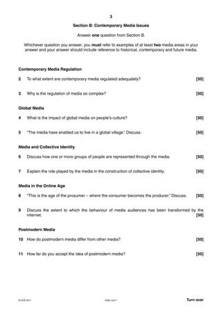 3

                                Section B: Contemporary Media Issues

                                   Answer one question from Section B.

    Whichever question you answer, you must refer to examples of at least two media areas in your
    answer and your answer should include reference to historical, contemporary and future media.



Contemporary Media Regulation

2     To what extent are contemporary media regulated adequately?                               [50]


3     Why is the regulation of media so complex?                                                [50]


Global Media

4     What is the impact of global media on people’s culture?                                   [50]


5     “The media have enabled us to live in a global village.” Discuss.                         [50]


Media and Collective Identity

6     Discuss how one or more groups of people are represented through the media.               [50]


7     Explain the role played by the media in the construction of collective identity.          [50]


Media in the Online Age

8     “This is the age of the prosumer – where the consumer becomes the producer.” Discuss.     [50]


9     Discuss the extent to which the behaviour of media audiences has been transformed by the
      internet.                                                                           [50]


Postmodern Media

10 How do postmodern media differ from other media?                                             [50]


11 How far do you accept the idea of postmodern media?                                          [50]




© OCR 2011                                         G325 Jun11                             Turn over
 