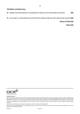 4

‘We Media’ and Democracy

12 Explain how some features of contemporary media are more democratic than others.                                                                                               [50]


13 As a citizen, to what extent do you feel that the media provide you with a democratic service? [50]

                                                                                                                                                    Section B Total [50]

                                                                                                                                                                     Total [100]




Copyright Information
OCR is committed to seeking permission to reproduce all third-party content that it uses in its assessment materials. OCR has attempted to identify and contact all copyright holders
whose work is used in this paper. To avoid the issue of disclosure of answer-related information to candidates, all copyright acknowledgements are reproduced in the OCR Copyright
Acknowledgements Booklet. This is produced for each series of examinations and is freely available to download from our public website (www.ocr.org.uk) after the live examination series.
If OCR has unwittingly failed to correctly acknowledge or clear any third-party content in this assessment material, OCR will be happy to correct its mistake at the earliest possible
opportunity.
For queries or further information please contact the Copyright Team, First Floor, 9 Hills Road, Cambridge CB2 1GE.
OCR is part of the Cambridge Assessment Group; Cambridge Assessment is the brand name of University of Cambridge Local Examinations Syndicate (UCLES), which is itself a
department of the University of Cambridge.

© OCR 2011                                                                            G325 Jun11
 
