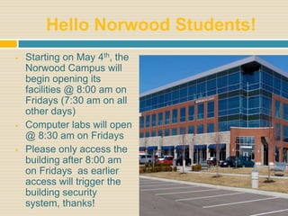 Hello Norwood Students!
   Starting on May 4th, the
    Norwood Campus will
    begin opening its
    facilities @ 8:00 am on
    Fridays (7:30 am on all
    other days)
   Computer labs will open
    @ 8:30 am on Fridays
   Please only access the
    building after 8:00 am
    on Fridays as earlier
    access will trigger the
    building security
    system, thanks!
 