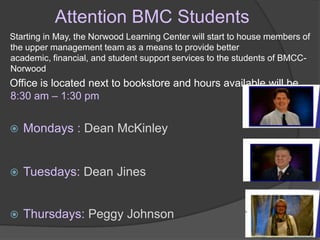 Attention BMC Students
Starting in May, the Norwood Learning Center will start to house members of
the upper management team as a means to provide better
academic, financial, and student support services to the students of BMCC-
Norwood
Office is located next to bookstore and hours available will be
8:30 am – 1:30 pm


   Mondays : Dean McKinley


   Tuesdays: Dean Jines


   Thursdays: Peggy Johnson
 