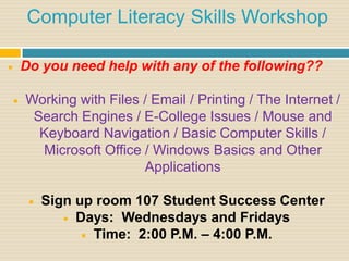 Computer Literacy Skills Workshop

       Do you need help with any of the following??

       Working with Files / Email / Printing / The Internet /
         Search Engines / E-College Issues / Mouse and
          Keyboard Navigation / Basic Computer Skills /
          Microsoft Office / Windows Basics and Other
                           Applications

            Sign up room 107 Student Success Center
                 Days: Wednesdays and Fridays

                    Time: 2:00 P.M. – 4:00 P.M.
 