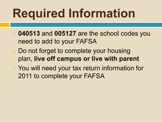 Required Information
   040513 and 005127 are the school codes you
    need to add to your FAFSA
   Do not forget to complete your housing
    plan, live off campus or live with parent
   You will need your tax return information for
    2011 to complete your FAFSA
 