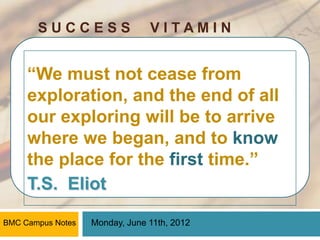 SUCCESS                  VITAMIN


     “We must not cease from
     exploration, and the end of all
     our exploring will be to arrive
     where we began, and to know
     the place for the first time.”
     T.S. Eliot

BMC Campus Notes   Monday, June 11th, 2012
 