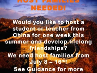 HOST FAMILIES
     NEEDED!

  Would you like to host a
  student or teacher from
  China for one week this
summer and develop lifelong
       friendships?
 We need host families from
       July 8 – 16 th !
  See Guidance for more
 