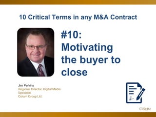 13
10 Critical Terms in any M&A Contract
Jim Perkins
Regional Director, Digital Media
Specialist
Corum Group Ltd.
#10:
Motivating
the buyer to
close
 