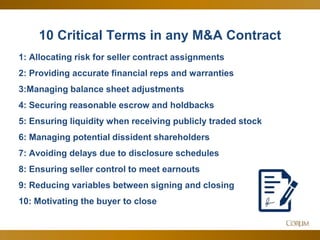14
10 Critical Terms in any M&A Contract
1: Allocating risk for seller contract assignments
2: Providing accurate financial reps and warranties
3:Managing balance sheet adjustments
4: Securing reasonable escrow and holdbacks
5: Ensuring liquidity when receiving publicly traded stock
6: Managing potential dissident shareholders
7: Avoiding delays due to disclosure schedules
8: Ensuring seller control to meet earnouts
9: Reducing variables between signing and closing
10: Motivating the buyer to close
 