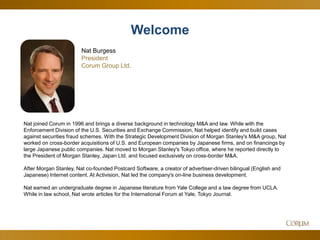 2
Nat joined Corum in 1996 and brings a diverse background in technology M&A and law. While with the
Enforcement Division of the U.S. Securities and Exchange Commission, Nat helped identify and build cases
against securities fraud schemes. With the Strategic Development Division of Morgan Stanley's M&A group, Nat
worked on cross-border acquisitions of U.S. and European companies by Japanese firms, and on financings by
large Japanese public companies. Nat moved to Morgan Stanley's Tokyo office, where he reported directly to
the President of Morgan Stanley, Japan Ltd. and focused exclusively on cross-border M&A.
After Morgan Stanley, Nat co-founded Postcard Software, a creator of advertiser-driven bilingual (English and
Japanese) Internet content. At Activision, Nat led the company's on-line business development.
Nat earned an undergraduate degree in Japanese literature from Yale College and a law degree from UCLA.
While in law school, Nat wrote articles for the International Forum at Yale, Tokyo Journal.
Nat Burgess
President
Corum Group Ltd.
Welcome
 