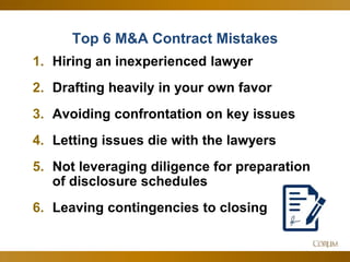 47
Top 6 M&A Contract Mistakes
1. Hiring an inexperienced lawyer
2. Drafting heavily in your own favor
3. Avoiding confrontation on key issues
4. Letting issues die with the lawyers
5. Not leveraging diligence for preparation
of disclosure schedules
6. Leaving contingencies to closing
 