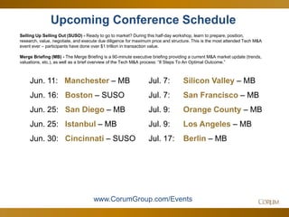 50
Upcoming Conference Schedule
Selling Up Selling Out (SUSO) - Ready to go to market? During this half-day workshop, learn to prepare, position,
research, value, negotiate, and execute due diligence for maximum price and structure. This is the most attended Tech M&A
event ever – participants have done over $1 trillion in transaction value.
Merge Briefing (MB) - The Merge Briefing is a 90-minute executive briefing providing a current M&A market update (trends,
valuations, etc.), as well as a brief overview of the Tech M&A process: “8 Steps To An Optimal Outcome.”
www.CorumGroup.com/Events
Jun. 11: Manchester – MB
Jun. 16: Boston – SUSO
Jun. 25: San Diego – MB
Jun. 25: Istanbul – MB
Jun. 30: Cincinnati – SUSO
Jul. 7: Silicon Valley – MB
Jul. 7: San Francisco – MB
Jul. 9: Orange County – MB
Jul. 9: Los Angeles – MB
Jul. 17: Berlin – MB
 