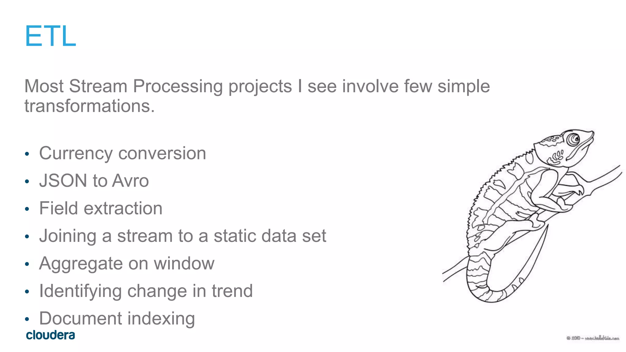 11
ETL
Most Stream Processing projects I see involve few simple
transformations.
• Currency conversion
• JSON to Avro
• Field extraction
• Joining a stream to a static data set
• Aggregate on window
• Identifying change in trend
• Document indexing
Click to enter confidentiality information
 
