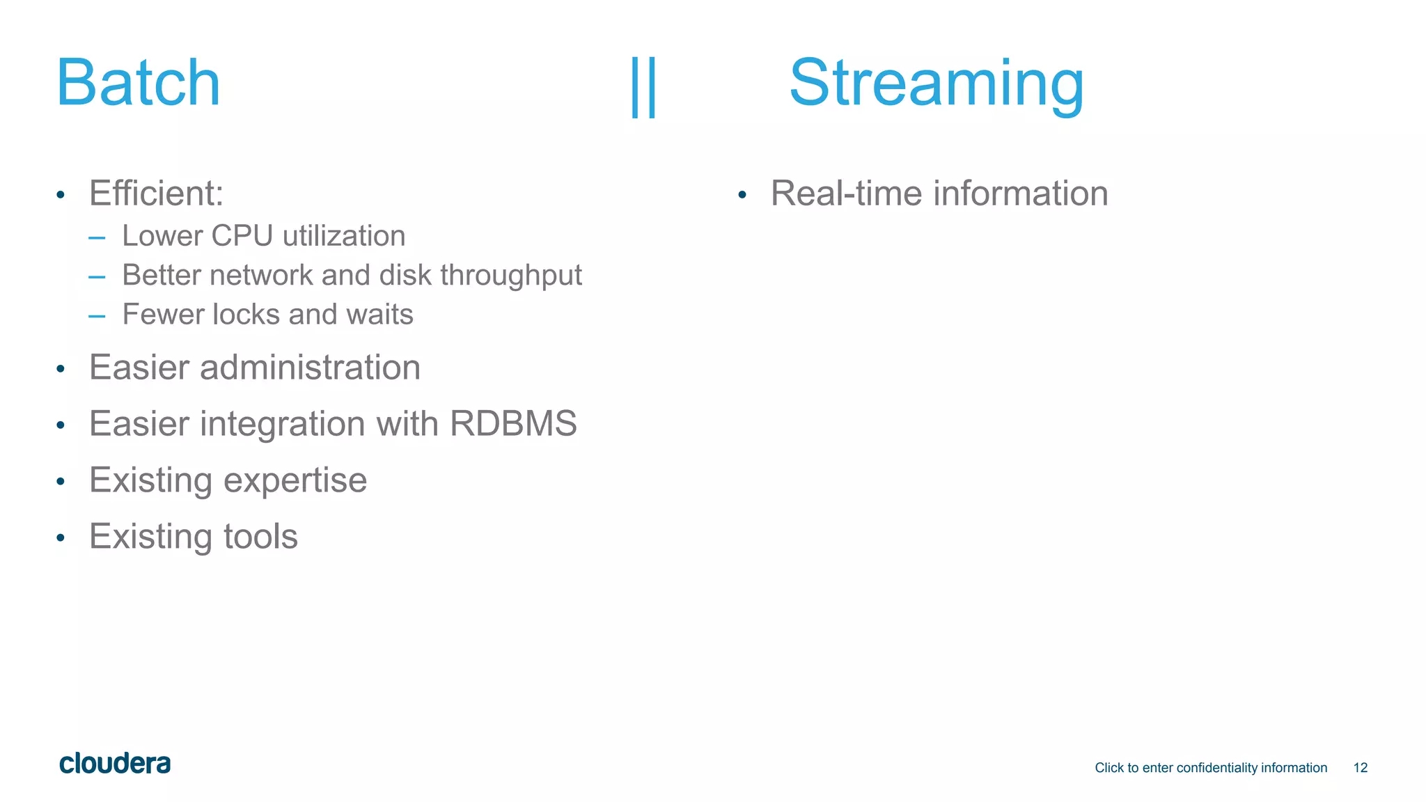12
Batch || Streaming
• Efficient:
– Lower CPU utilization
– Better network and disk throughput
– Fewer locks and waits
• Easier administration
• Easier integration with RDBMS
• Existing expertise
• Existing tools
• Real-time information
Click to enter confidentiality information
 