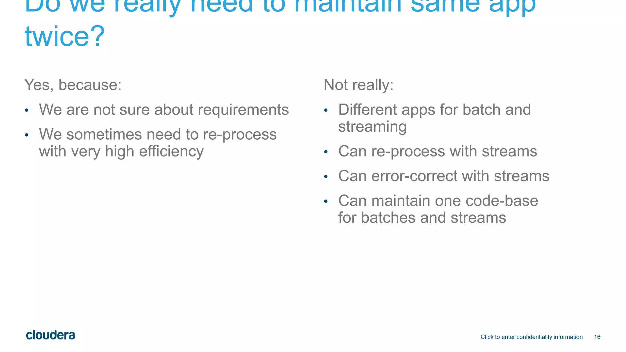 16
Do we really need to maintain same app
twice?
Yes, because:
• We are not sure about requirements
• We sometimes need to re-process
with very high efficiency
Not really:
• Different apps for batch and
streaming
• Can re-process with streams
• Can error-correct with streams
• Can maintain one code-base
for batches and streams
Click to enter confidentiality information
 