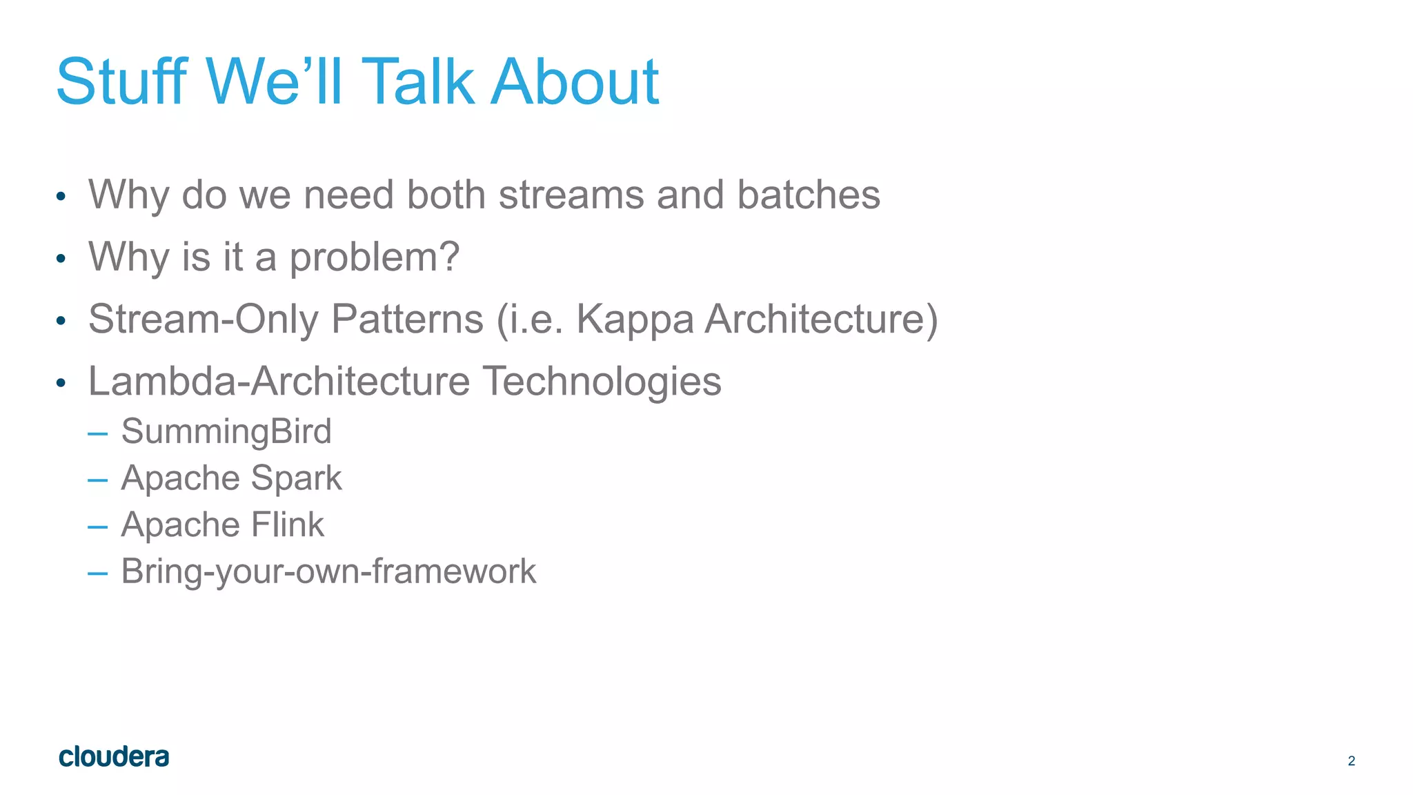 2
Stuff We’ll Talk About
• Why do we need both streams and batches
• Why is it a problem?
• Stream-Only Patterns (i.e. Kappa Architecture)
• Lambda-Architecture Technologies
– SummingBird
– Apache Spark
– Apache Flink
– Bring-your-own-framework
 