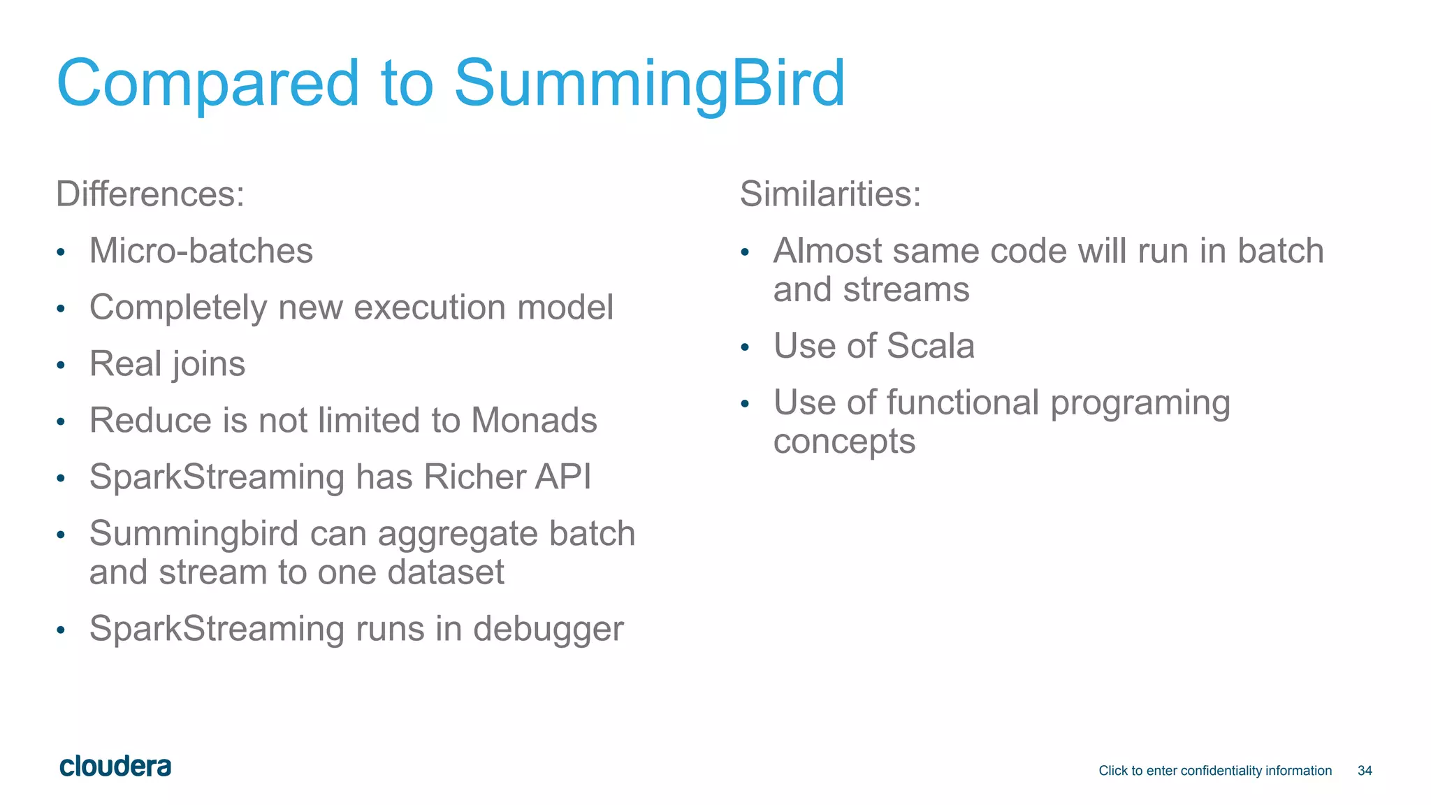 34
Compared to SummingBird
Differences:
• Micro-batches
• Completely new execution model
• Real joins
• Reduce is not limited to Monads
• SparkStreaming has Richer API
• Summingbird can aggregate batch
and stream to one dataset
• SparkStreaming runs in debugger
Similarities:
• Almost same code will run in batch
and streams
• Use of Scala
• Use of functional programing
concepts
Click to enter confidentiality information
 
