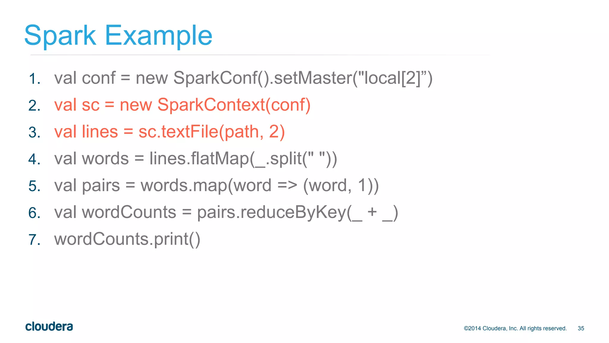 35
Spark Example
©2014 Cloudera, Inc. All rights reserved.
1. val conf = new SparkConf().setMaster("local[2]”)
2. val sc = new SparkContext(conf)
3. val lines = sc.textFile(path, 2)
4. val words = lines.flatMap(_.split(" "))
5. val pairs = words.map(word => (word, 1))
6. val wordCounts = pairs.reduceByKey(_ + _)
7. wordCounts.print()
 