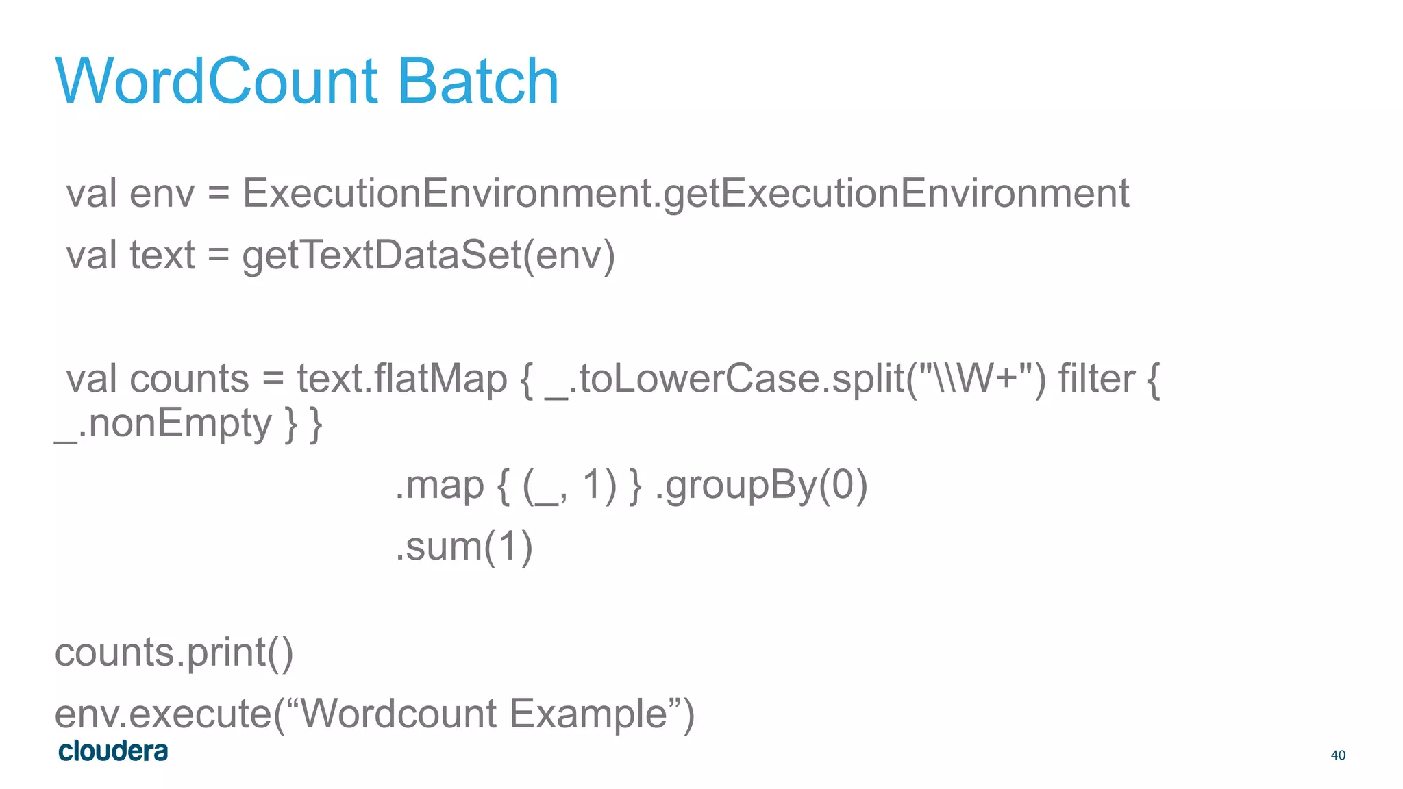 40
WordCount Batch
val env = ExecutionEnvironment.getExecutionEnvironment
val text = getTextDataSet(env)
val counts = text.flatMap { _.toLowerCase.split("W+") filter {
_.nonEmpty } }
.map { (_, 1) } .groupBy(0)
.sum(1)
counts.print()
env.execute(“Wordcount Example”)
 