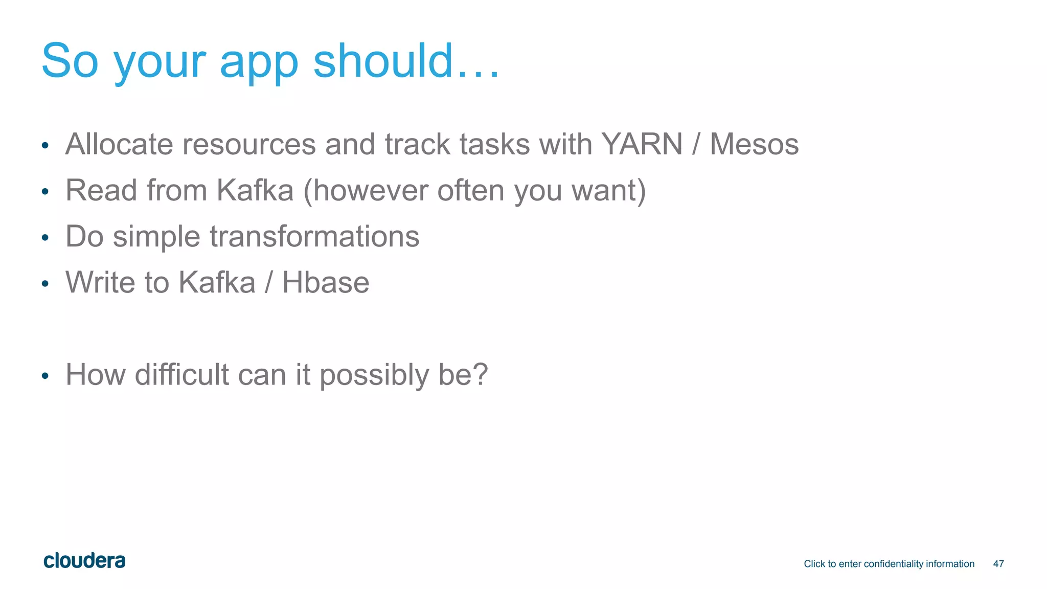 47
So your app should…
• Allocate resources and track tasks with YARN / Mesos
• Read from Kafka (however often you want)
• Do simple transformations
• Write to Kafka / Hbase
• How difficult can it possibly be?
Click to enter confidentiality information
 