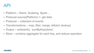 27
API
• Platform – Storm, Scalding, Spark…
• Producer.source(Platform) <- get data
• Producer – collection of events
• Transformations – map, filter, merge, leftJoin (lookup)
• Output – write(sink), sumByKey(store)
• Store – contains aggregate for each key, and reduce operation
Click to enter confidentiality information
 