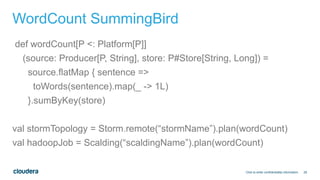 29
WordCount SummingBird
def wordCount[P <: Platform[P]]
(source: Producer[P, String], store: P#Store[String, Long]) =
source.flatMap { sentence =>
toWords(sentence).map(_ -> 1L)
}.sumByKey(store)
val stormTopology = Storm.remote(“stormName”).plan(wordCount)
val hadoopJob = Scalding(“scaldingName”).plan(wordCount)
Click to enter confidentiality information
 