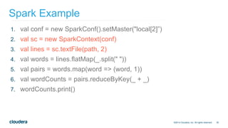 35
Spark Example
©2014 Cloudera, Inc. All rights reserved.
1. val conf = new SparkConf().setMaster("local[2]”)
2. val sc = new SparkContext(conf)
3. val lines = sc.textFile(path, 2)
4. val words = lines.flatMap(_.split(" "))
5. val pairs = words.map(word => (word, 1))
6. val wordCounts = pairs.reduceByKey(_ + _)
7. wordCounts.print()
 