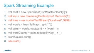 36
Spark Streaming Example
©2014 Cloudera, Inc. All rights reserved.
1. val conf = new SparkConf().setMaster("local[2]”)
2. val ssc = new StreamingContext(conf, Seconds(1))
3. val lines = ssc.socketTextStream("localhost", 9999)
4. val words = lines.flatMap(_.split(" "))
5. val pairs = words.map(word => (word, 1))
6. val wordCounts = pairs.reduceByKey(_ + _)
7. wordCounts.print()
8. ssc.start()
 