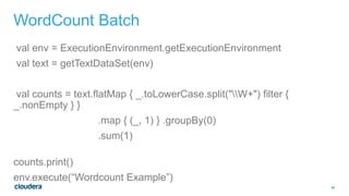 40
WordCount Batch
val env = ExecutionEnvironment.getExecutionEnvironment
val text = getTextDataSet(env)
val counts = text.flatMap { _.toLowerCase.split("W+") filter {
_.nonEmpty } }
.map { (_, 1) } .groupBy(0)
.sum(1)
counts.print()
env.execute(“Wordcount Example”)
 