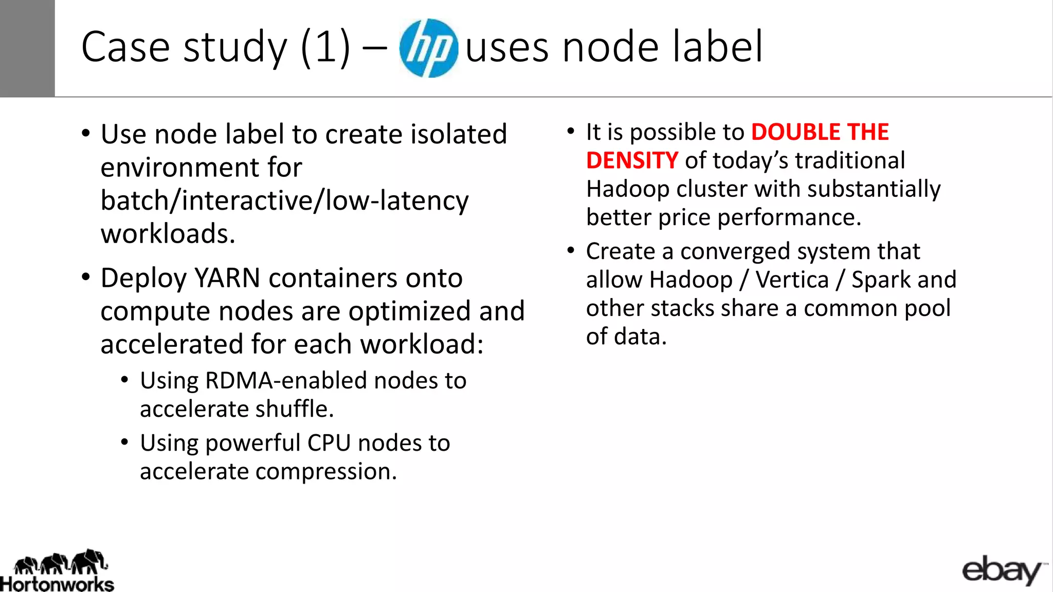 Case study (1) – uses node label
• Use node label to create isolated
environment for
batch/interactive/low-latency
workloads.
• Deploy YARN containers onto
compute nodes are optimized and
accelerated for each workload:
• Using RDMA-enabled nodes to
accelerate shuffle.
• Using powerful CPU nodes to
accelerate compression.
• It is possible to DOUBLE THE
DENSITY of today’s traditional
Hadoop cluster with substantially
better price performance.
• Create a converged system that
allow Hadoop / Vertica / Spark and
other stacks share a common pool
of data.
 