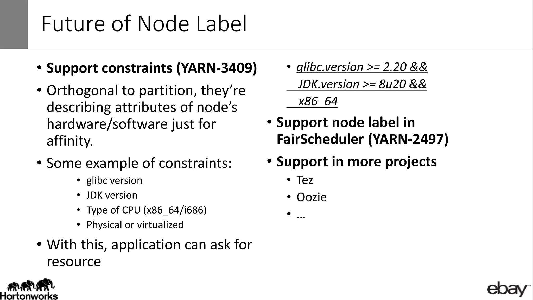 Future of Node Label
• Support constraints (YARN-3409)
• Orthogonal to partition, they’re
describing attributes of node’s
hardware/software just for
affinity.
• Some example of constraints:
• glibc version
• JDK version
• Type of CPU (x86_64/i686)
• Physical or virtualized
• With this, application can ask for
resource
• glibc.version >= 2.20 &&
JDK.version >= 8u20 &&
x86_64
• Support node label in
FairScheduler (YARN-2497)
• Support in more projects
• Tez
• Oozie
• …
 