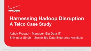 Confidentialand proprietary materials for authorized Verizon personnel and outside agencies only. Use, disclosure or distribution of this material is not permitted to any unauthorized persons or third parties except by written agreement.
Harnessing Hadoop Disruption
A Telco Case Study
Ashok Prasad – Manager, Big Data IT
Shivinder Singh – Senior Big Data Enterprise Architect
 