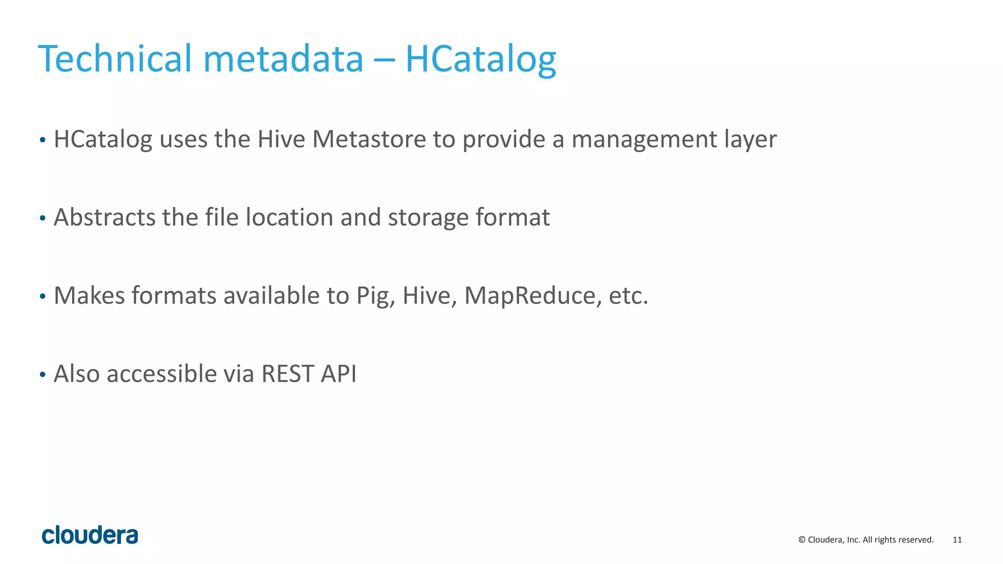 11© Cloudera, Inc. All rights reserved.
Technical metadata – HCatalog
• HCatalog uses the Hive Metastore to provide a management layer
• Abstracts the file location and storage format
• Makes formats available to Pig, Hive, MapReduce, etc.
• Also accessible via REST API
 