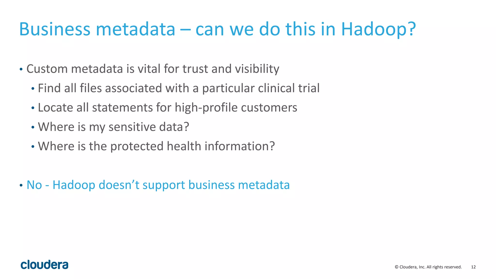 12© Cloudera, Inc. All rights reserved.
Business metadata – can we do this in Hadoop?
• Custom metadata is vital for trust and visibility
• Find all files associated with a particular clinical trial
• Locate all statements for high-profile customers
• Where is my sensitive data?
• Where is the protected health information?
• No - Hadoop doesn’t support business metadata
 
