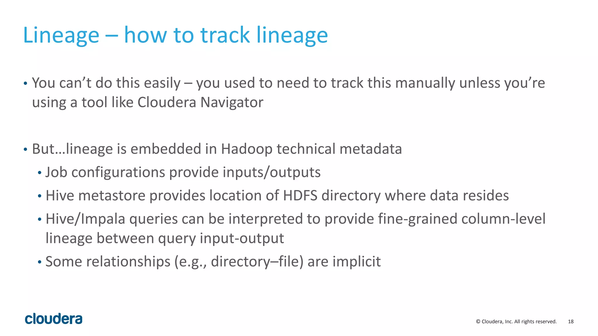 18© Cloudera, Inc. All rights reserved.
Lineage – how to track lineage
• You can’t do this easily – you used to need to track this manually unless you’re
using a tool like Cloudera Navigator
• But…lineage is embedded in Hadoop technical metadata
• Job configurations provide inputs/outputs
• Hive metastore provides location of HDFS directory where data resides
• Hive/Impala queries can be interpreted to provide fine-grained column-level
lineage between query input-output
• Some relationships (e.g., directory–file) are implicit
 