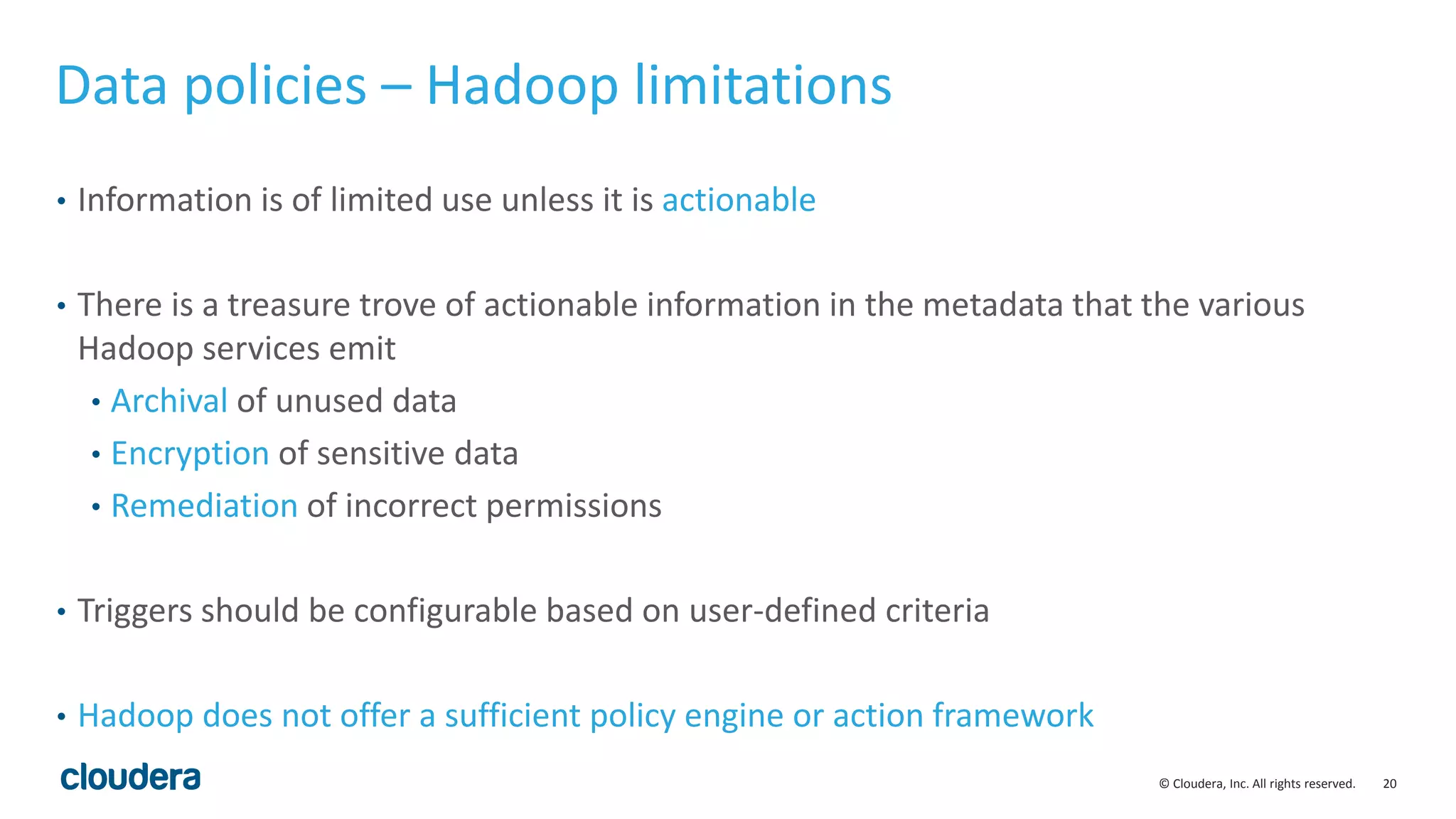 20© Cloudera, Inc. All rights reserved.
Data policies – Hadoop limitations
• Information is of limited use unless it is actionable
• There is a treasure trove of actionable information in the metadata that the various
Hadoop services emit
• Archival of unused data
• Encryption of sensitive data
• Remediation of incorrect permissions
• Triggers should be configurable based on user-defined criteria
• Hadoop does not offer a sufficient policy engine or action framework
 