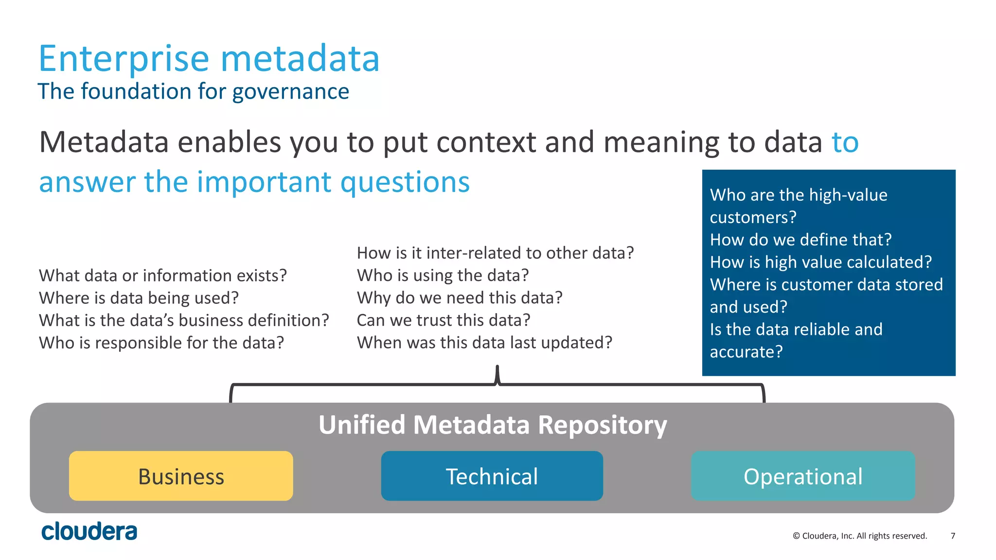 7© Cloudera, Inc. All rights reserved.
Enterprise metadata
The foundation for governance
Metadata enables you to put context and meaning to data to
answer the important questions
Business Technical Operational
Unified Metadata Repository
What data or information exists?
Where is data being used?
What is the data’s business definition?
Who is responsible for the data?
How is it inter-related to other data?
Who is using the data?
Why do we need this data?
Can we trust this data?
When was this data last updated?
Who are the high-value
customers?
How do we define that?
How is high value calculated?
Where is customer data stored
and used?
Is the data reliable and
accurate?
 