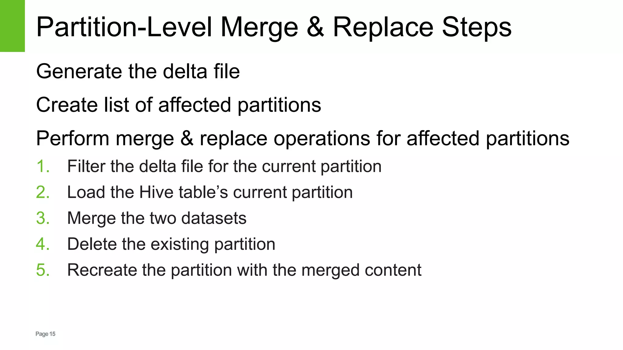 Page15
Partition-Level Merge & Replace Steps
Generate the delta file
Create list of affected partitions
Perform merge & replace operations for affected partitions
1. Filter the delta file for the current partition
2. Load the Hive table’s current partition
3. Merge the two datasets
4. Delete the existing partition
5. Recreate the partition with the merged content
 