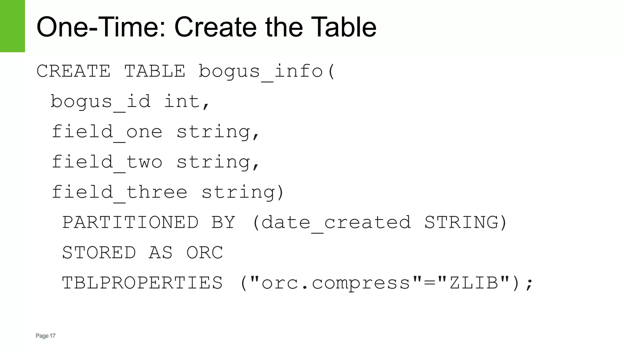 Page17
One-Time: Create the Table
CREATE TABLE bogus_info(
bogus_id int,
field_one string,
field_two string,
field_three string)
PARTITIONED BY (date_created STRING)
STORED AS ORC
TBLPROPERTIES ("orc.compress"="ZLIB");
 